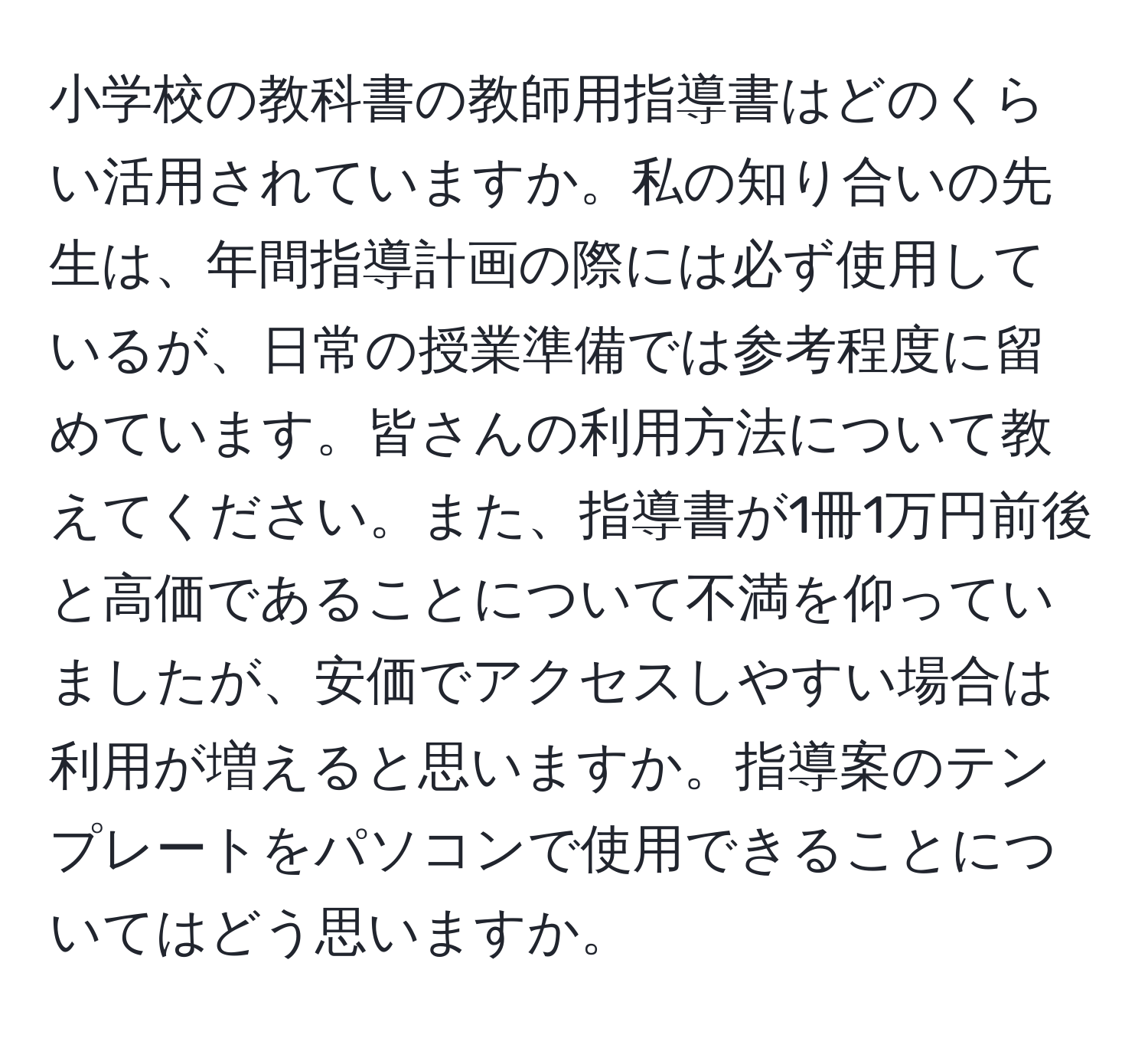 小学校の教科書の教師用指導書はどのくらい活用されていますか。私の知り合いの先生は、年間指導計画の際には必ず使用しているが、日常の授業準備では参考程度に留めています。皆さんの利用方法について教えてください。また、指導書が1冊1万円前後と高価であることについて不満を仰っていましたが、安価でアクセスしやすい場合は利用が増えると思いますか。指導案のテンプレートをパソコンで使用できることについてはどう思いますか。