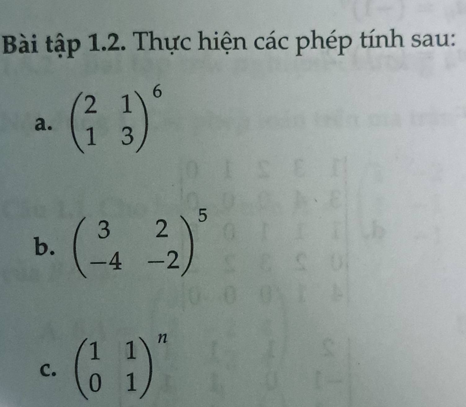 Bài tập 1.2. Thực hiện các phép tính sau:
a. beginpmatrix 2&1 1&3end(pmatrix)^6
b. beginpmatrix 3&2 -4&-2end(pmatrix)^5
C. beginpmatrix 1&1 0&1end(pmatrix)^n