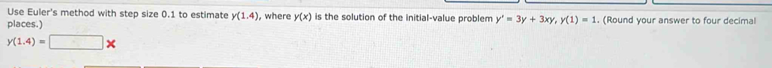 Use Euler's method with step size 0.1 to estimate y(1.4) , where y(x) is the solution of the initial-value problem y'=3y+3xy, y(1)=1
places.) . (Round your answer to four decimal
y(1.4)=□ *
