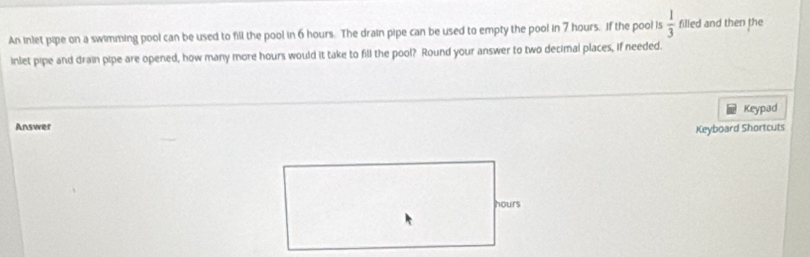 An inlet pipe on a swimming pool can be used to fill the pool in 6 hours. The drain pipe can be used to empty the pool in 7 hours. If the pool is  1/3  filled and then the 
inlet pipe and drain pipe are opened, how many more hours would it take to fill the pool? Round your answer to two decimal places, If needed. 
Answer Keypad 
Keyboard Shortcuts