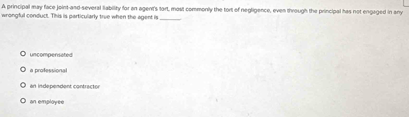 A principal may face joint-and-several liability for an agent's tort, most commonly the tort of negligence, even through the principal has not engaged in any
wrongful conduct. This is particularly true when the agent is_
uncompensated
a professional
an independent contractor
an empioyee