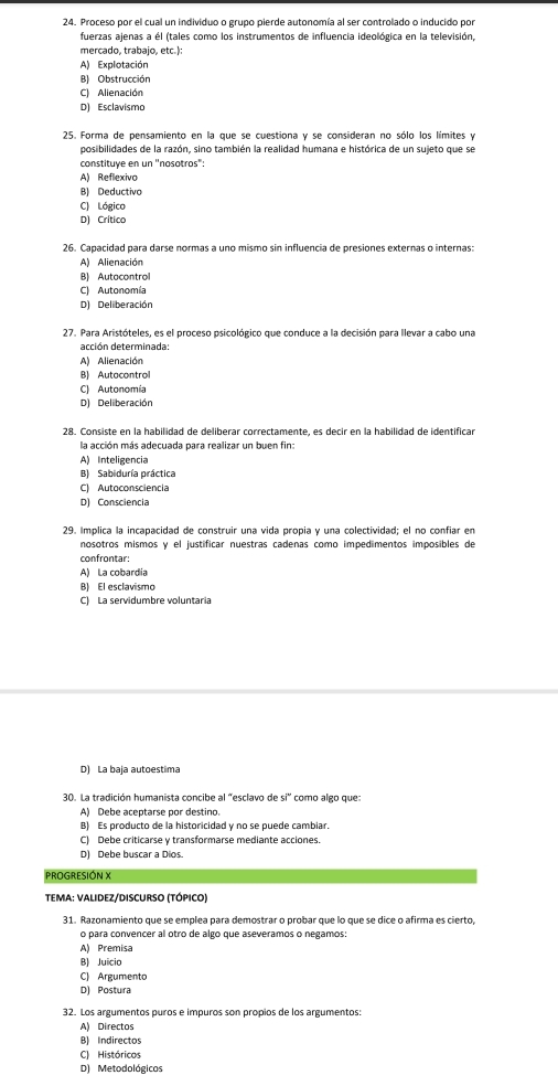 Proceso por el cual un individuo o grupo pierde autonomía al ser controlado o inducido por
fuerzas ajenas a él (tales como los instrumentos de influencia ideológica en la televisión,
mercado, trabajo, etc.):
A) Explotación
B) Obstrucción
C) Alienación
D) Esclavismo
25. Forma de pensamiento en la que se cuestiona y se consideran no sólo los límites y
posibilidades de la razón, sino también la realidad humana e histórica de un sujeto que se
constituye en un ''nosotros":
A) Reflexivo
B) Deductivo
C) Lógico
D) Crítico
26. Capacidad para darse normas a uno mismo sin influencia de presiones externas o internas:
A) Alienación
B) Autocontrol
C) Autonomía
D) Deliberación
27. Para Aristóteles, es el proceso psicológico que conduce a la decisión para llevar a cabo una
acción determinada:
A) Alienación
B) Autacontrol
C) Autonomía
D) Deliberación
28. Consiste en la habilidad de deliberar correctamente, es decir en la habilidad de identificar
la acción más adecuada para realizar un buen fin:
A) Inteligencia
B) Sabiduría práctica
C) Autoconsciencia
D) Consciencia
29. Implica la incapacidad de construir una vida propia y una colectividad; el no confiar en
nosotros mismos y el justíficar nuestras cadenas como impedimentos imposibles de
confrontar:
A) La cobardia
B) El esclavismo
C) La servidumbre voluntaria
D) La baja autoestima
30. La tradición humanista concibe al "esclavo de 51° como algo que
A) Debe aceptarse por destino.
B) Es producto de la historicidad y no se puede cambiar.
C) Debe criticarse y transformarse mediante acciones.
D) Debe buscar a Dios.
PROGRESIÓN X
TeMA: ValIdez/DIsCURsO (TÓpico)
31. Razonamiento que se emplea para demostrar o probar que lo que se dice o afirma es cierto,
o para convencer al otro de algo que aseveramos o negamos:
A) Premisa
B) Juicio
C) Argumento
D) Postura
32. Los argumentos puros e impuros son propios de los argumentos:
A) Directos
B) Indirectos
C) Históricos
D) Metodológicos