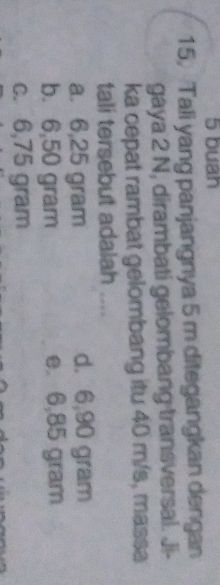 buan
15, Tali yang panjangnya 5 m ditegangkan dengan
gaya 2 N, dirambati gelombang transversal. Ji-
ka cepat rambat gelombang itu 40 m/s, massa
tali tersebut adalah
a. 6,25 gram d. 6,90 gram
b. 6,50 gram e. 6,85 gram
c. 6,75 gram