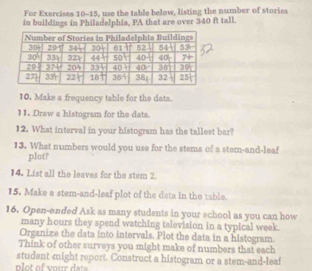 For Exercises 10-15, use the table below, listing the number of stories
in buildings in Philadelphia, PA that are over 340 ft tall.
10. Make a frequency table for the data.
11. Draw a histogram for the data.
12. What interval in your histogram has the tallest bar?
13. What numbers would you use for the stems of a stem-and-leaf
plot?
14. List all the leaves for the stem 2.
15. Make a stem-and-leaf plot of the deta in the table.
16. Open-ended Ask as many students in your school as you can how
many hours they spend watching television in a typical week.
Organize the data into intervals. Plot the data in a histogram.
Think of other surveys you might make of numbers that each
student -might report. Construct a histogram or a stem-and-leaf
plot of vour data