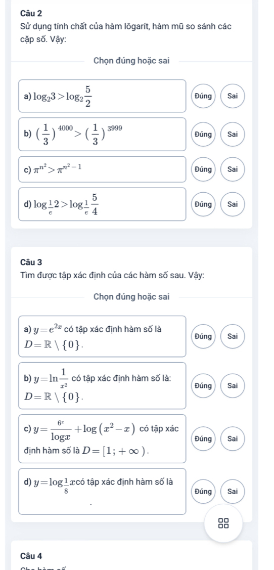 Sử dụng tính chất của hàm lôgarít, hàm mũ so sánh các 
cặp số. Vậy: 
Chọn đúng hoặc sai 
a) log _23>log _2 5/2  Đúng Sai 
b) ( 1/3 )^4000>( 1/3 )^3999 Đúng Sai 
c) π^(n^2)>π^(n^2)-1 Đúng Sai 
d) log _ 1/e 2>log _ 1/e  5/4  Đúng Sai 
Câu 3 
Tìm được tập xác định của các hàm số sau. Vậy: 
Chọn đúng hoặc sai 
a) y=e^(2x) có tập xác định hàm số là 
Đúng Sai
D=R| 0. 
b) y=ln  1/x^2  có tập xác định hàm số là: 
Đúng Sai
D=R| 0. 
c) y= 6^x/log x +log (x^2-x) có tập xác 
Đúng Sai 
định hàm số là D=[1;+∈fty ). 
d) y=log  1/8 xco tập xác định hàm số là 
Đúng Sai 
□□ 
Câu 4