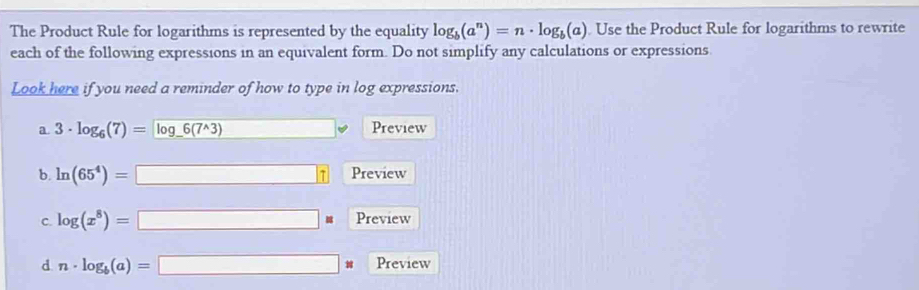 The Product Rule for logarithms is represented by the equality log _b(a^n)=n· log _b(a) Use the Product Rule for logarithms to rewrite 
each of the following expressions in an equivalent form. Do not simplify any calculations or expressions 
Look here if you need a reminder of how to type in log expressions. 
a. 3· log _6(7)=log _ 6(7^(wedge)3) □  Preview 
b. ln (65^4)=□ Preview 
C. log (x^8)=□ Preview 
d n· log _b(a)=□ w Preview