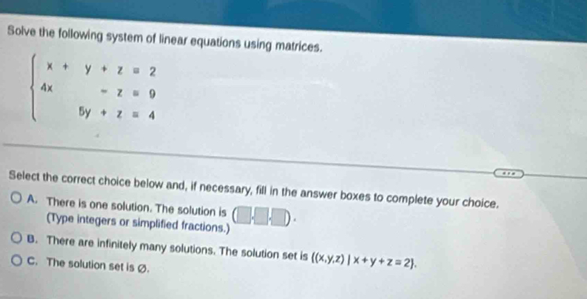 Solve the following system of linear equations using matrices.
Select the correct choice below and, if necessary, fill in the answer boxes to complete your choice.
A. There is one solution. The solution is □ ,□ ,□ ).
(Type integers or simplified fractions.)
B. There are infinitely many solutions. The solution set is  (x,y,z)|x+y+z=2 .
C. The solution set isØ.