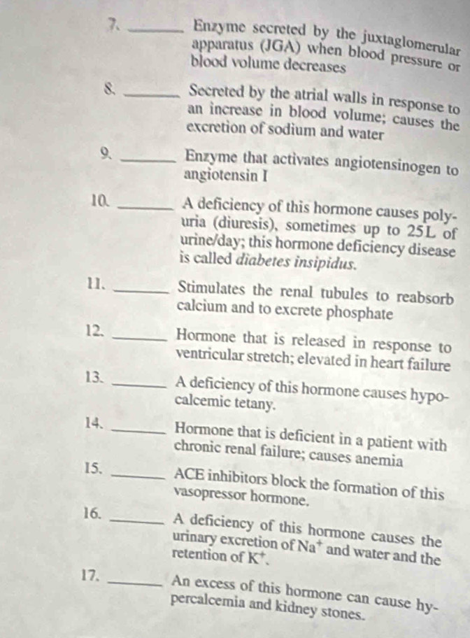 Enzyme secreted by the juxtaglomerular 
apparatus (JGA) when blood pressure or 
blood volume decreases 
8. _Secreted by the atrial walls in response to 
an increase in blood volume; causes the 
excretion of sodium and water 
9. _Enzyme that activates angiotensinogen to 
angiotensin I 
10. _A deficiency of this hormone causes poly- 
uria (diuresis), sometimes up to 25L of 
urine/day; this hormone deficiency disease 
is called diabetes insipidus. 
11. _Stimulates the renal tubules to reabsorb 
calcium and to excrete phosphate 
12. _Hormone that is released in response to 
ventricular stretch; elevated in heart failure 
13. _A deficiency of this hormone causes hypo- 
calcemic tetany. 
14. _Hormone that is deficient in a patient with 
chronic renal failure; causes anemia 
15. _ACE inhibitors block the formation of this 
vasopressor hormone. 
16. _A deficiency of this hormone causes the 
urinary excretion of Na* and water and the 
retention of K *. 
17. _An excess of this hormone can cause hy- 
percalcemia and kidney stones.