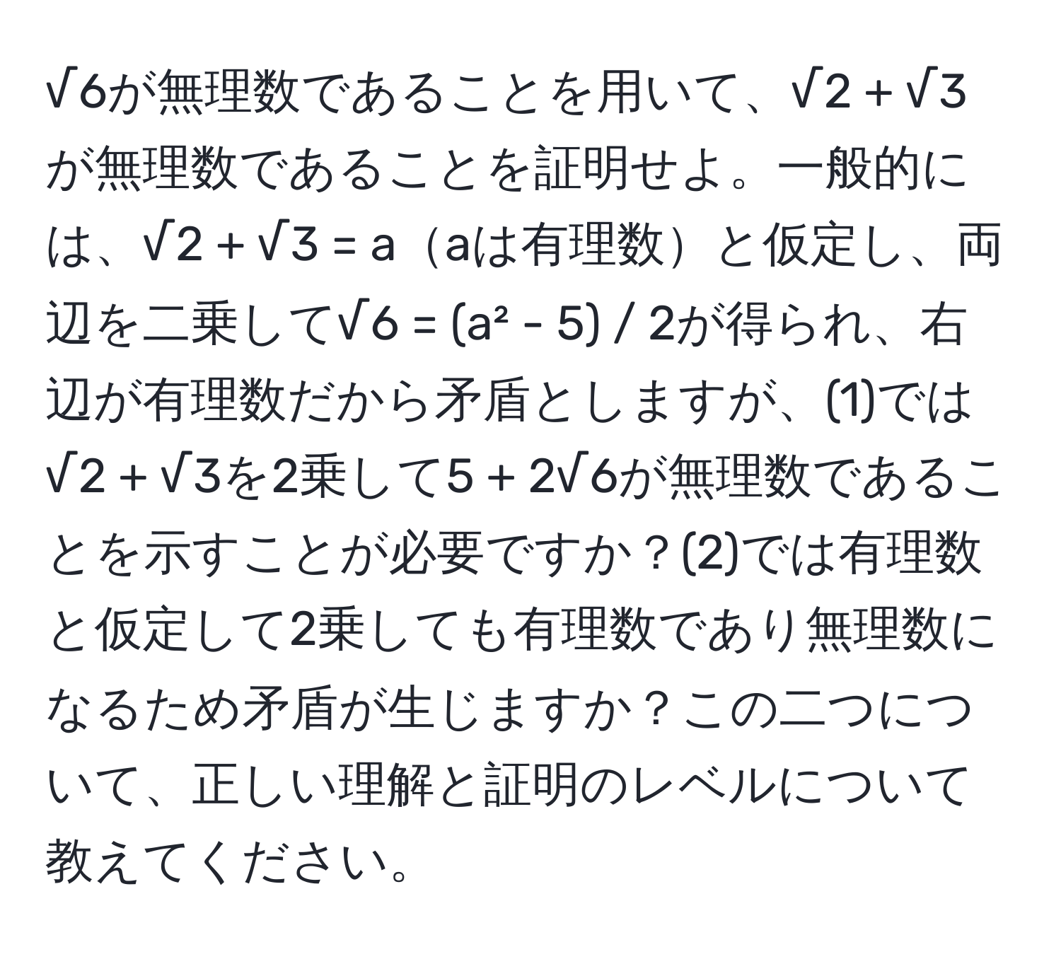 √6が無理数であることを用いて、√2 + √3が無理数であることを証明せよ。一般的には、√2 + √3 = aaは有理数と仮定し、両辺を二乗して√6 = (a² - 5) / 2が得られ、右辺が有理数だから矛盾としますが、(1)では√2 + √3を2乗して5 + 2√6が無理数であることを示すことが必要ですか？(2)では有理数と仮定して2乗しても有理数であり無理数になるため矛盾が生じますか？この二つについて、正しい理解と証明のレベルについて教えてください。