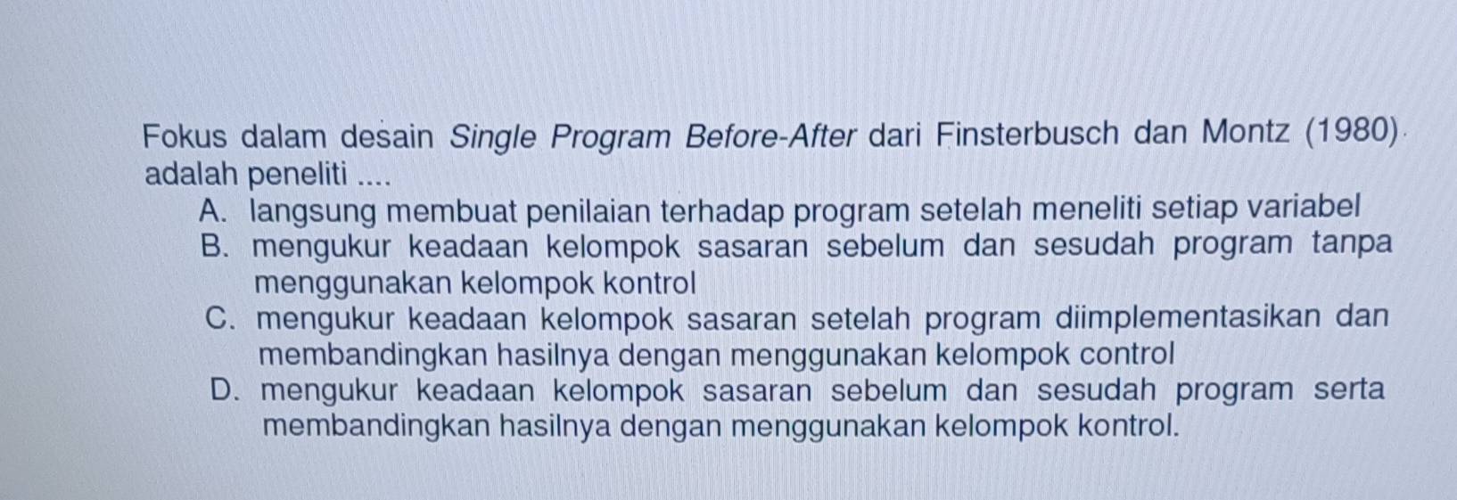 Fokus dalam desain Single Program Before-After dari Finsterbusch dan Montz (1980)
adalah peneliti ....
A. langsung membuat penilaian terhadap program setelah meneliti setiap variabel
B. mengukur keadaan kelompok sasaran sebelum dan sesudah program tanpa
menggunakan kelompok kontrol
C. mengukur keadaan kelompok sasaran setelah program diimplementasikan dan
membandingkan hasilnya dengan menggunakan kelompok control
D. mengukur keadaan kelompok sasaran sebelum dan sesudah program serta
membandingkan hasilnya dengan menggunakan kelompok kontrol.