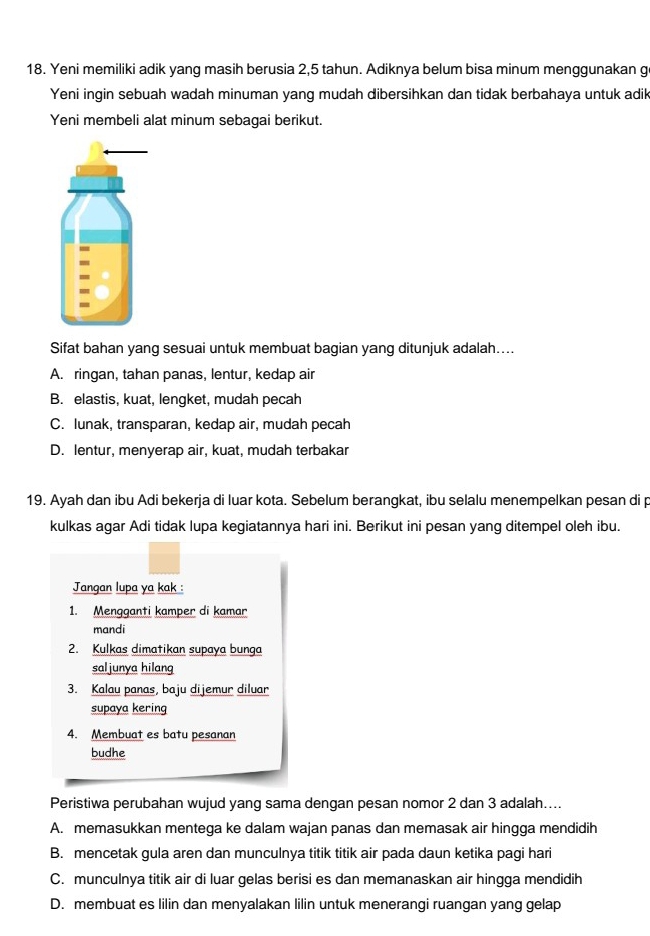 Yeni memiliki adik yang masih berusia 2,5 tahun. Adiknya belum bisa minum menggunakan g
Yeni ingin sebuah wadah minuman yang mudah dibersihkan dan tidak berbahaya untuk adik
Yeni membeli alat minum sebagai berikut.
Sifat bahan yang sesuai untuk membuat bagian yang ditunjuk adalah....
A. ringan, tahan panas, lentur, kedap air
B. elastis, kuat, lengket, mudah pecah
C. lunak, transparan, kedap air, mudah pecah
D. lentur, menyerap air, kuat, mudah terbakar
19. Ayah dan ibu Adi bekerja di luar kota. Sebelum berangkat, ibu selalu menempelkan pesan di p
kulkas agar Adi tidak lupa kegiatannya hari ini. Berikut ini pesan yang ditempel oleh ibu.
Jangan lupa ya kak :
1. Mengganti kamper di kamar
mandi
2. Kulkas dimatikan supaya bunga
saljunya hilang
3. Kalau panas, baju dijemur diluar
supaya kering
4. Membuat es batu pesanan
budhe
Peristiwa perubahan wujud yang sama dengan pesan nomor 2 dan 3 adalah....
A. memasukkan mentega ke dalam wajan panas dan memasak air hingga mendidih
B. mencetak gula aren dan munculnya titik titik air pada daun ketika pagi hari
C. munculnya titik air di luar gelas berisi es dan memanaskan air hingga mendidih
D. membuat es lilin dan menyalakan lilin untuk menerangi ruangan yang gelap