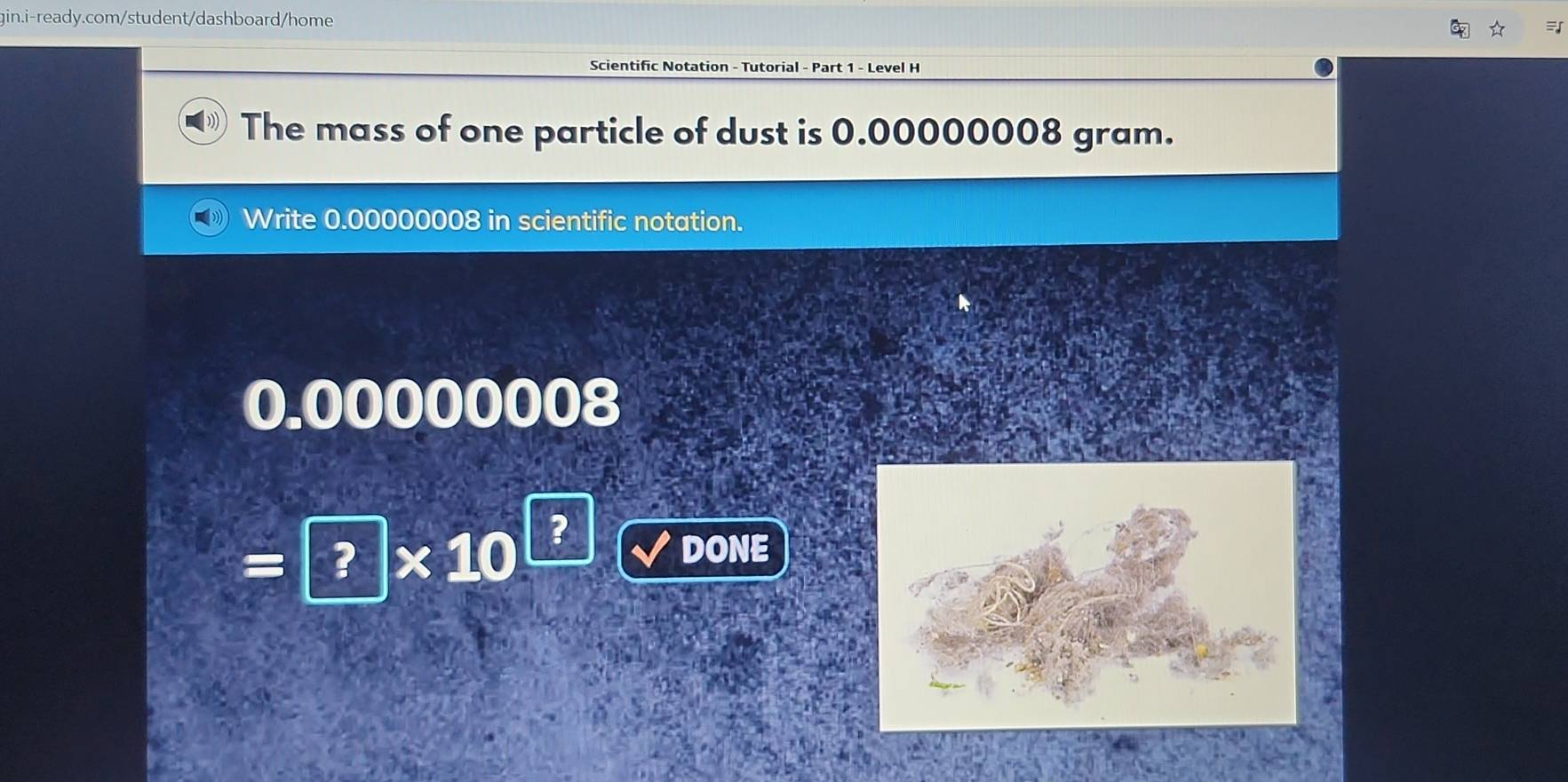 Scientific Notation - Tutorial - Part 1 - Level H 
The mass of one particle of dust is 0.00000008 gram. 
Write 0.00000008 in scientific notation.
0.00000008
=|?|* 10
? 
DONE