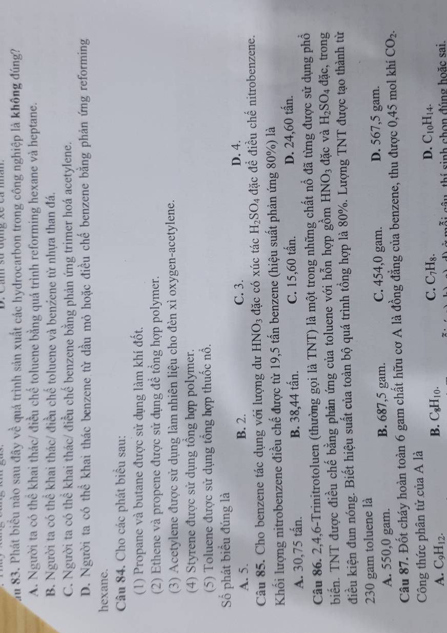 au 83. Phát biểu nào sau đây về quá trình sản xuất các hydrocarbon trong công nghiệp là không đúng?
A. Người ta có thể khai thác/ điều chế toluene bằng quá trình reforming hexane và heptane.
B. Người ta có thể khai thác/ điều chế toluene và benźene từ nhựa than đá.
C. Người ta có thể khai thác/ điều chế benzene bằng phản ứng trimer hoá acetylene.
D. Người ta có thể khai thác benzene từ dầu mỏ hoặc điều chế benzene bằng phản ứng reforming
hexane.
Câu 84. Cho các phát biểu sau:
(1) Propane và butane được sử dụng làm khí đốt.
(2) Ethene và propene được sử dụng để tổng hợp polymer.
(3) Acetylene được sử dụng làm nhiên liệu cho đèn xì oxygen-acetylene.
(4) Styrene được sử dụng tổng hợp polymer.
(5) Toluene được sử dụng tổng hợp thuốc nổ.
Số phát biểu đúng là
A. 5. B. 2. C. 3.
D. 4.
Câu 85. Cho benzene tác dụng với lượng dư HNO_3 đặc có xúc tác H_2SO_4 đặc để điều chế nitrobenzene.
Khối lượng nitrobenzene điều chế được từ 19,5 tấn benzene (hiệu suất phản ứng 80%) là
A. 30,75 tấn. B. 38,44 tấn. C. 15,60 tấn. D. 24,60 tấn.
Câu 86. 2,4,6-Trinitrotoluen (thường gọi là TNT) là một trong những chất nổ đã từng được sử dụng phổ
biến. TNT được điều chế bằng phản ứng của toluene với hỗn hợp gồm HNO_3 đặc và H_2SO_4 a ac , trong
điều kiện đun nóng. Biết hiệu suất của toàn bộ quá trình tổng hợp là 80%. Lượng TNT được tạo thành từ
230 gam toluene là
A. 550,0 gam. B. 687,5 gam.
C. 454,0 gam. D. 567,5 gam.
Câu 87. Đốt cháy hoàn toàn 6 gam chất hữu cơ A là đồng đẳng của benzene, thu được 0,45 mol khí CO_2.
Công thức phân tử của A là
A. C_9H_12.
B. C_8H_10.
C. C_7H_8.
D. C_10H_14.
cỗi câu, thí sinh chọn đúng hoặc sai.