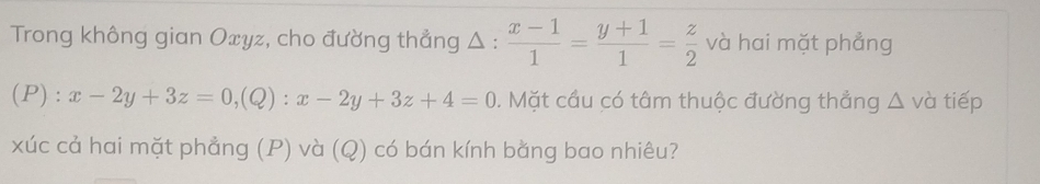 Trong không gian Oxyz, cho đường thẳng Δ :  (x-1)/1 = (y+1)/1 = z/2  và hai mặt phẳng
(P) : x-2y+3z=0, (Q):x-2y+3z+4=0. Mặt cầu có tâm thuộc đường thẳng △ và tiếp
xúc cả hai mặt phẳng (P) và (Q) có bán kính bằng bao nhiêu?