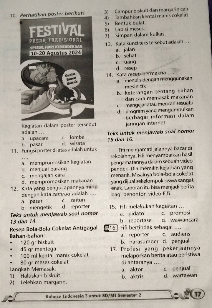 rikut! 3) Campur biskuit dan margarin cair.
4) Tambahkan kental manis cokelat.
5) Bentuk bulat.
6) Lapisi meses.
7) Simpan dalam kulkas.
13. Kata kunci teks tersebut adalah ....
a. jalan
b. sehat
c. uang
d. resep
14. Kata resep bermakna ....
a. menulis dengan menggunakan
mesin tik
b. keterangan tentang bahan
dan cara memasak makanan
c. mengejar atau mencari sesuatu
d. program yang mengumpulkan
berbagai informasi dalam
Kegiatan dalam poster tersebut jaringan internet
adalah ...
a. upacara c. lomba Teks untuk menjawab soal nomor
b. pasar d. wisata 15 dan 16.
11. Fungsi poster di atas adalah untuk Fifi mengamati jalannya bazar di
sekolahnya. Fifi menyampaikan hasil
a. mempromosikan kegiatan pengamatannya dalam sebuah video
b. menjual barang pendek. Dia memilih kejadian yang
c. mengajari cara menarik. Misalnya bola-bola cokelat
d. mempromosikan makanan yang dijual sekelompok siswa sangat
12. Kata yang pengucapannya mirip enak. Laporan itu bisa menjadi berita
dengan kata zamrud adalah .... bagi penonton video Fifi.
a. pasar c. zaitun
b. mengetik d. reporter 15. Fifi melakukan kegiatan ....
Teks untuk menjawab soal nomor a. pidato c. promosi
13 dan 14. b. reportase d. wawancara
Resep Bola-Bola Cokelat Antigagal 16. Fifi bertindak sebagai ...
Bahan-bahan: a. reporter c. audiens
120 gr biskuit b. narasumber d. penjual
45 gr mentega 17. Profesi yang pekerjaannya
100 ml kental manis cokelat melaporkan berita atau peristiwa
80 gr meses cokelat di antaranya ....
Langkah Memasak: a. aktor c. penjual
1) Haluskan biskuit. b. aktris d. wartawan
2) Lelehkan margarin.
a
Bahasa Indonesia 3 untuk SD/MI Semester 2 17