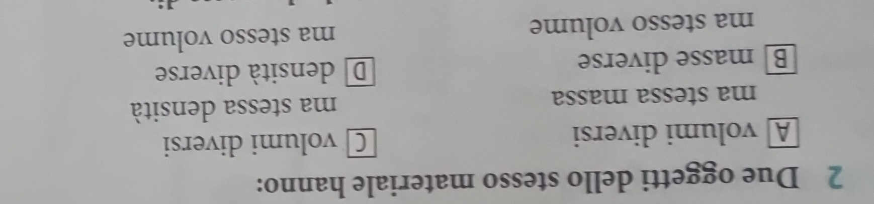 Due oggetti dello stesso materiale hanno:
A volumi diversi Cvolumi diversi
ma stessa massa ma stessa densità
B masse diverse Ddensità diverse
ma stesso volume ma stesso volume