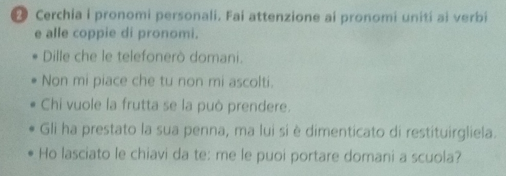 ● Cerchia i pronomi personali. Fai attenzione ai pronomi unití ai verbi 
e alle coppie di pronomi. 
Dille che le telefonerò domani. 
Non mi piace che tu non mi ascolti. 
Chi vuole la frutta se la può prendere. 
Gli ha prestato la sua penna, ma lui si è dimenticato di restituirgliela. 
Ho lasciato le chiavi da te: me le puoi portare domani a scuola?