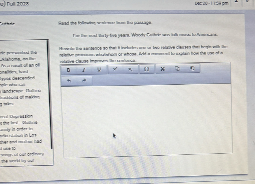 Fall 2023 Dec 20 - 11:59 pm 
Guthrie Read the following sentence from the passage. 
For the next thirty-five years, Woody Guthrie was folk music to Americans. 
Rewrite the sentence so that it includes one or two relative clauses that begin with the 
rie personified the relative pronouns who/whom or whose. Add a comment to explain how the use of a 
Oklahoma, on the relative clause improves the sentence. 
As a result of an oil 
B I U x^2
onalities, hard- X_2 Ω 
types descended 
ople who ran 
landscape. Guthrie 
traditions of making 
g tales. 
reat Depression 
t the last—Guthrie 
amily in order to 
adio station in Los 
ther and mother had . 
d use to 
songs of our ordinary 
the world by our