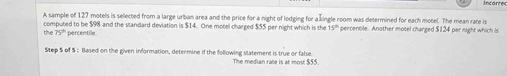 Incorre 
A sample of 127 motels is selected from a large urban area and the price for a night of lodging for a single room was determined for each motel. The mean rate is 
computed to be $98 and the standard deviation is $14. One motel charged $55 per night which is the 15^(th) percentile. Another motel charged $124 per night which is 
the 75^(th) percentile. 
Step 5 of 5 : Based on the given information, determine if the following statement is true or false. 
The median rate is at most $55.