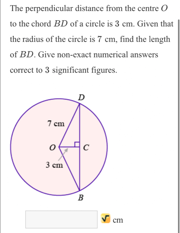 The perpendicular distance from the centre O
to the chord BD of a circle is 3 cm. Given that 
the radius of the circle is 7 cm, find the length 
of BD. Give non-exact numerical answers 
correct to 3 significant figures. 
□ _ overline _ sqrt()cm