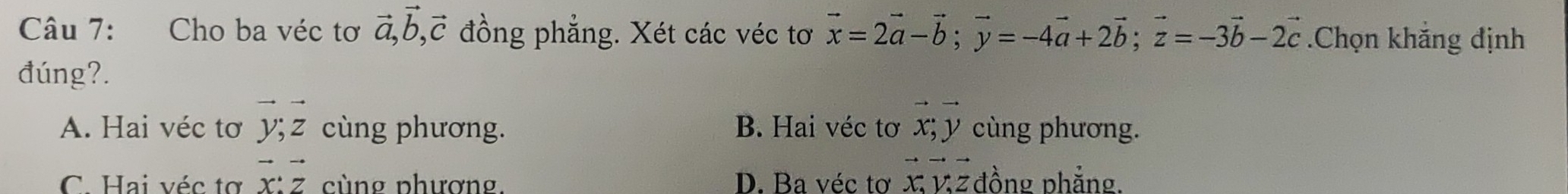 Cho ba véc tơ vector a, vector b, vector c đồng phẳng. Xét các véc tơ vector x=2vector a-vector b; vector y=-4vector a+2vector b; vector z=-3vector b-2vector c.Chọn khắng định
đúng?.
A. Hai véc tơ vector y; vector z cùng phương. B. Hai véc tơ vector x; vector y cùng phương.
C. Hai véc tợ vector x:vector z cùng phương. D. Ba véc tơ vector Xvector Vvector Z đồng phẳng.