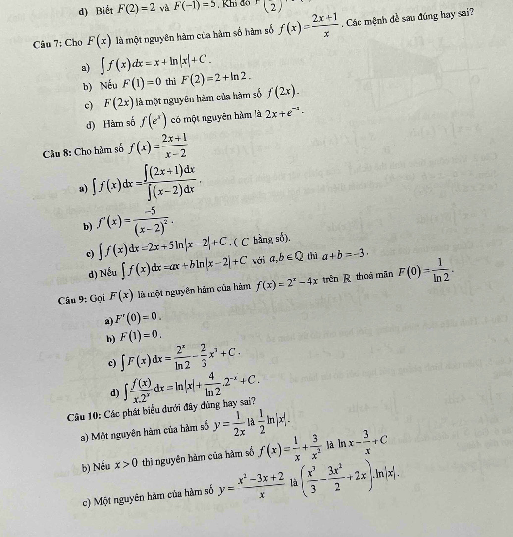 d) Biết F(2)=2 và F(-1)=5. Khi đo f(2)
Câu 7: Cho F(x) là một nguyên hàm của hàm số hàm số f(x)= (2x+1)/x . Các mệnh đề sau đúng hay sai?
a) ∈t f(x)dx=x+ln |x|+C.
b) Nếu F(1)=0 thì F(2)=2+ln 2.
c) F(2x) là một nguyên hàm của hàm số f(2x).
d) Hàm số f(e^x) có một nguyên hàm là 2x+e^(-x)·
Câu 8: Cho hàm số f(x)= (2x+1)/x-2 
a) ∈t f(x)dx= (∈t (2x+1)dx)/∈t (x-2)dx .
b) f'(x)=frac -5(x-2)^2.
c) ∈t f(x)dx=2x+5ln |x-2|+C. ( C hằng số).
d) Nếu ∈t f(x)dx=ax+bln |x-2|+C với a,b∈ Q thì a+b=-3·
Câu 9: Gọi F(x) là một nguyên hàm của hàm f(x)=2^x-4x trên R thoả mãn F(0)= 1/ln 2 .
a) F'(0)=0.
F(1)=0.
b) ∈t F(x)dx= 2^x/ln 2 - 2/3 x^3+C.
c)
d) ∈t  f(x)/x.2^x dx=ln |x|+ 4/ln 2 .2^(-x)+C.
Câu 10: Các phát biểu dưới đây đúng hay sai?
a) Một nguyên hàm của hàm số y= 1/2x  là  1/2 ln |x|.
b) Nếu x>0 thì nguyên hàm của hàm số f(x)= 1/x + 3/x^2  là ln x- 3/x +C
c) Một nguyên hàm của hàm số y= (x^2-3x+2)/x  là ( x^3/3 - 3x^2/2 +2x)· ln |x|.