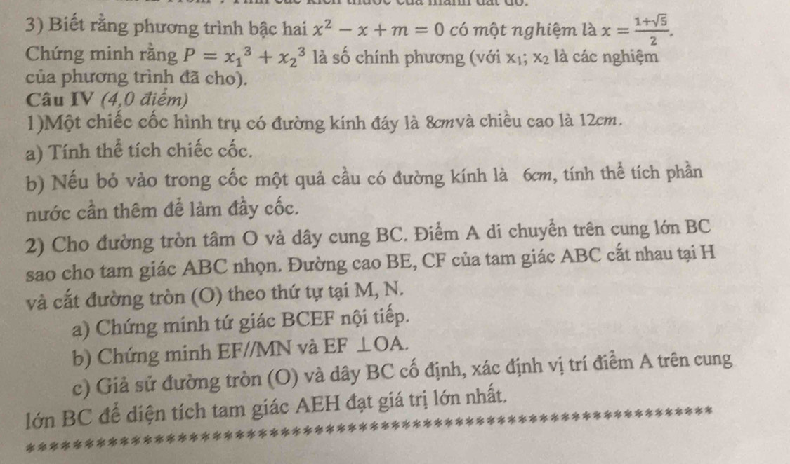 Biết rằng phương trình bậc hai x^2-x+m=0 có một nghiệm là x= (1+sqrt(5))/2 . 
Chứng minh rằng P=x_1^(3+x_2^3 là số chính phương (với x_1); x_2 là các nghiệm 
của phương trình đã cho). 
Câu IV (4,0 điểm) 
1)Một chiếc cốc hình trụ có đường kính đáy là 8cmvà chiều cao là 12cm. 
a) Tính thể tích chiếc cốc. 
b) Nếu bỏ vào trong cốc một quả cầu có đường kính là 6cm, tính thể tích phần 
nước cần thêm để làm đầy cốc. 
2) Cho đường tròn tâm O và dây cung BC. Điểm A di chuyển trên cung lớn BC
sao cho tam giác ABC nhọn. Đường cao BE, CF của tam giác ABC cắt nhau tại H 
và cắt đường tròn (O) theo thứ tự tại M, N. 
a) Chứng minh tứ giác BCEF nội tiếp. 
b) Chứng minh EF//MN và EF ⊥OA. 
c) Giả sử đường tròn (O) và dây BC cố định, xác định vị trí điểm A trên cung 
lớn BC để diện tích tam giác AEH đạt giá trị lớn nhất.