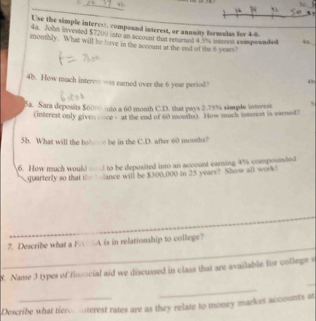 th 
3c 
_ 
So 
Use the simple interest, compound interest, or annuity formulas for 4-6. 
4a. John invested $7200 into an account that returned 4.5% interest compounded 4a_ 
monthly. What will he have in the account at the end of the 6 years? 
4b. How much interest was earned over the 6 year period? 
4b 
5a. Sara deposits $6000 into a 60 month C.D. that pays 2.75% simple interest 5 
(interest only given once - at the end of 60 months). How much interest is earned? 
5b. What will the balance be in the C.D. after 60 months? 
6. How much would ned to be deposited into an account earning 4% compounded 
quarterly so that the t lance will be $300,000 in 25 years? Show all work! 
_ 
_ 
_ 
_ 
7. Describe what a FA A is in relationship to college? 
S. Name 3 types of financial aid we discussed in class that are available for college s 
_ 
_ 
Describe what tiere mterest rates are as they relate to money market accounts at