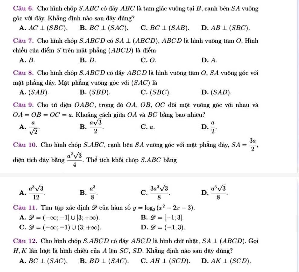 Cho hình chóp S.ABC có đáy ABC là tam giác vuông tại B, cạnh bên SA vuông
góc với đáy. Khẳng định nào sau đây đúng?
A. AC⊥ (SBC). B. BC⊥ (SAC). C. BC⊥ (SAB). D. AB⊥ (SBC).
Câu 7. Cho hình chóp S.ABCD có SA⊥ (ABCD) , ABCD là hình vuông tâm O. Hình
chiếu của điểm S trên mặt phẳng (ABCD) là điểm
A. B. B. D. C. O. D. A.
Câu 8. Cho hình chóp S.ABCD có đáy ABCD là hình vuông tâm O, SA vuông góc với
mặt phẳng đáy. Mặt phẳng vuông góc với (SAC) là
A. (SAB). B. (SBD). C. (SBC). D. (SAD).
Câu 9. Cho tứ diện OABC, trong đó OA, OB, OC đôi một vuông góc với nhau và
OA=OB=OC=a. Khoảng cách giữa OA và BC bằng bao nhiêu?
A.  a/sqrt(2) .  asqrt(3)/2 . C. a. D.  a/2 .
B.
Câu 10. Cho hình chóp S.ABC, cạnh bên SA vuông góc với mặt phẳng đáy, SA= 3a/2 ,
diện tích đáy bằng  a^2sqrt(3)/4 . Thể tích khối chóp S.ABC bằng
A.  a^3sqrt(3)/12 .  a^3/8 . C.  3a^3sqrt(3)/8 . D.  a^3sqrt(3)/8 .
B.
Câu 11. Tìm tập xác định 9 của hàm số y=log _2(x^2-2x-3).
A. gg =(-∈fty ;-1]∪ [3;+∈fty ). B. varPhi =[-1;3].
C. varPhi =(-∈fty ;-1)∪ (3;+∈fty ). D. varPhi =(-1;3).
Câu 12. Cho hình chóp S.ABCD có đáy ABCD là hình chữ nhật, SA⊥ (ABCD). Gọi
H, K lần lượt là hình chiếu ciaA lên SC, SD. Khẳng định nào sau đây đúng?
A. BC⊥ (SAC). B. BD⊥ (SAC). C. AH⊥ (SCD). D. AK⊥ (SCD).