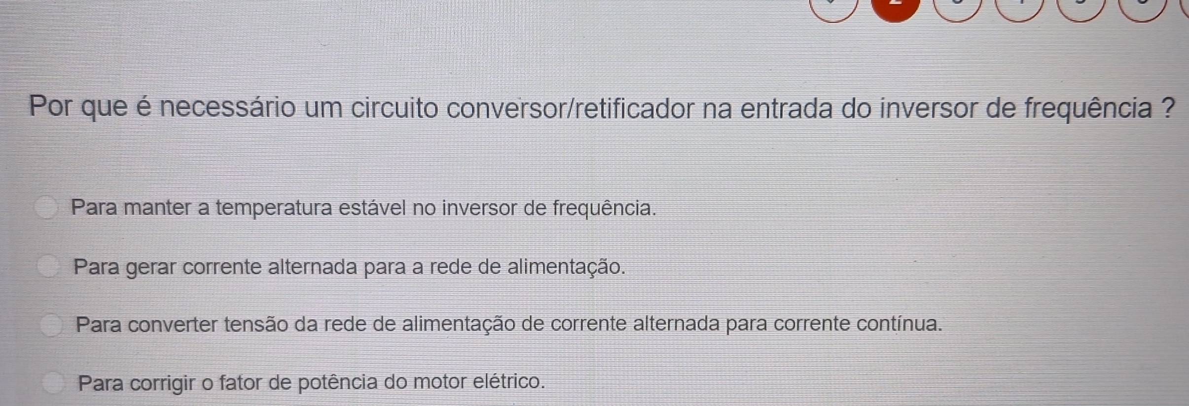 Por que é necessário um circuito conversor/retificador na entrada do inversor de frequência ?
Para manter a temperatura estável no inversor de frequência.
Para gerar corrente alternada para a rede de alimentação.
Para converter tensão da rede de alimentação de corrente alternada para corrente contínua.
Para corrigir o fator de potência do motor elétrico.