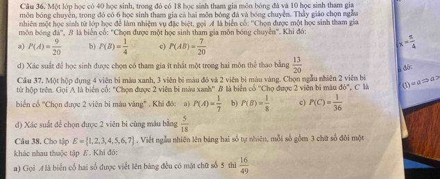 Một lớp học có 40 học sinh, trong đó có 18 học sinh tham gia môn bóng đá và 10 học sinh tham gia
môn bóng chuyền, trong đó có 6 học sinh tham gia cả hai môn bóng đá và bóng chuyền. Thầy giáo chọn ngẫu
nhiên một học sinh từ lớp học để làm nhiệm vụ đặc biệt, gọi A là biến cố: ''Chọn được một học sinh tham gia
môn bóng đá", B là biến cố: "Chọn được một học sinh tham gia môn bóng chuyển". Khi đó:
a) P(A)= 9/20  b) P(B)= 1/4  c) P(AB)= 7/20  x= π /4 
d) Xác suất để học sinh được chọn có tham gia ít nhất một trong hai môn thể thao bằng  13/20 
jì dó:
Câu 37. Một hộp đụng 4 viên bi màu xanh, 3 viên bi màu đỏ và 2 viên bi màu vàng. Chọn ngẫu nhiên 2 viên bi
từ hộp trên. Gọi A là biển cố: "Chọn được 2 viên bi màu xanh" B là biến cố "Chọ được 2 viên bi màu đỏ", C là (1)=aRightarrow a>
biển cố ''Chọn được 2 viên bi màu vàng'' . Khi đó: a) P(A)= 1/7  b) P(B)= 1/8  c) P(C)= 1/36 
d) Xác suất đề chọn được 2 viên bi cùng màu bằng  5/18 
Câu 38. Cho tập E= 1,2,3,4,5,6,7. Viết ngẫu nhiên lên bảng hai số tự nhiên, mỗi số gồm 3 chữ số đôi một
khác nhau thuộc tập E. Khi đỏ:
a) Gọi A là biến cố hai số được viết lên bảng đều có mặt chữ số 5 thì  16/49 