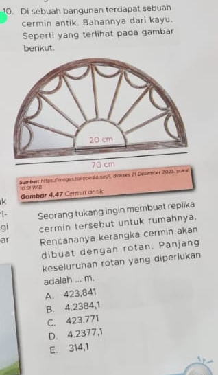 Di sebuah bangunan terdapat sebuah
cermin antik. Bahannya dari kayu.
Seperti yang terlihat pada gambar
berikut.
Sumber: https.fimages.takopedia.net/l, diakses 21 Desember 2023, pukul
10.51 WIB
k Gambar 4,47 Cermin antik
i- Seorang tukang ingin membuat replika
gi cermin tersebut untuk rumahnya.
ar Rencananya kerangka cermin akan
dibuat dengan rotan. Panjang
keseluruhan rotan yang diperlukan
adalah ... m.
A. 423,841
B. 4.2384, 1
C. 423,771
D. 4.2377, 1
E. 314,1