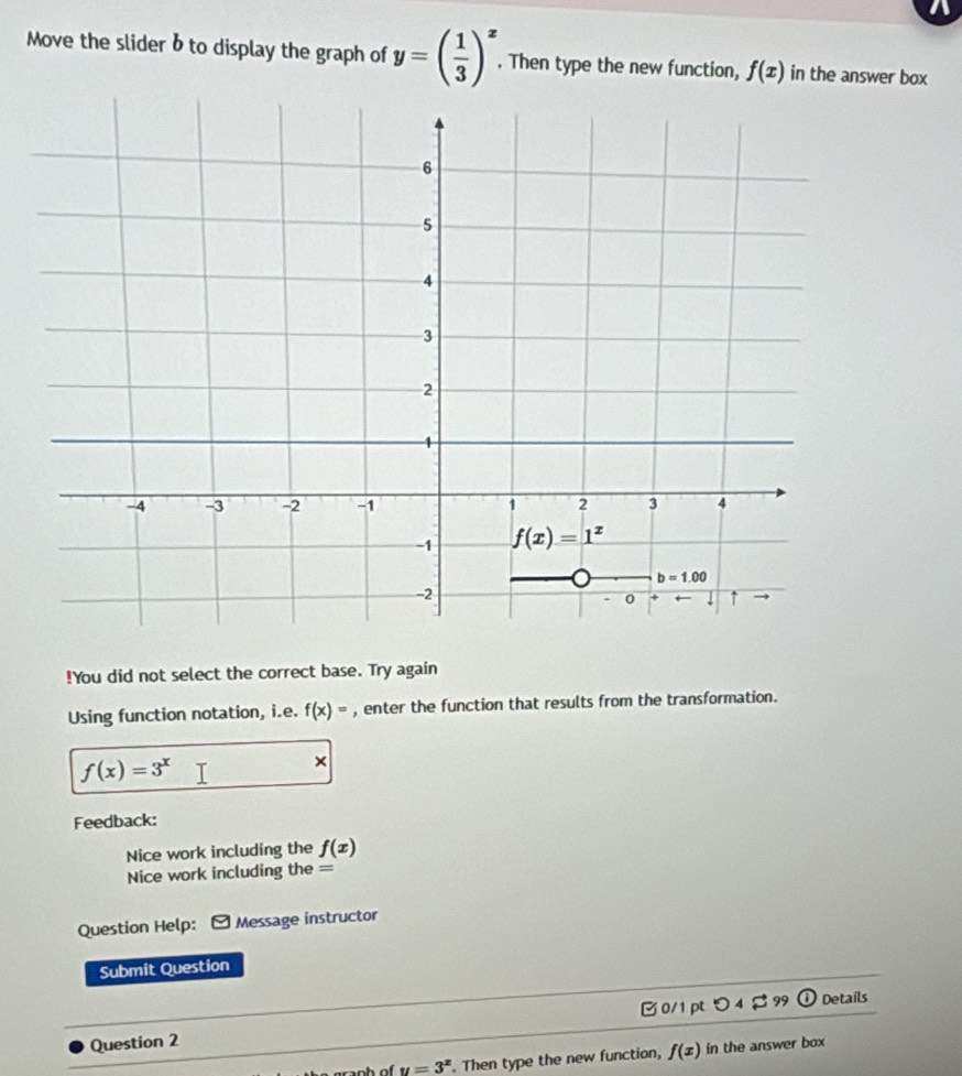 Move the slider bto display the graph of y=( 1/3 )^x. Then type the new function, f(x) in the answer box
!You did not select the correct base. Try again
Using function notation, i.e. f(x)= , enter the function that results from the transformation.
f(x)=3^x
×
Feedback:
Nice work including the f(x)
Nice work including the =
Question Help: Message instructor
Submit Question
0/1 pt O_4approx 99 odot Details
Question 2
---_h of y=3^x. Then type the new function, f(x) in the answer box