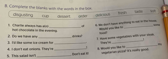 Complete the blanks with the words in the box. soft
fresh
disgusting cup dessert order delicious taste
6. We don't have anything to eat in the house.
1. Charlie always has a(n) _of _some
Would you like to
hot chocolate in the evening.
food?
2. Do we have any _drinks?
7. Have some vegetables with your steak.
1
3. I'd like some ice cream for_ They're
_
_my
4. I don't eat onions. They're
！
vegetarian pizza? It's really good.
5. This salad isn't __. Don't eat it! 8. Would you like to