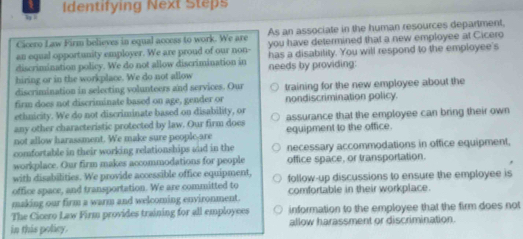 Identifying Next Steps 
Cicero Law Firm believes in equal access to work. We are As an associate in the human resources department, 
an equal opportunity employer. We are proud of our non- you have determined that a new employee at Cicero 
discrimination policy. We do not allow discrimination in has a disabitity. You will respond to the employee's 
hiring or in the workplace. We do not allow needs by providing: 
discrimination in selecting volunteers and services. Our 
firm does not discriminate based on age, gender or training for the new employee about the 
nondiscrimination policy. 
ethnicity. We do not discriminate based on disability, or 
any other characteristic protected by law. Our firm does assurance that the employee can bring their own 
not allow harassment. We make sure people-are equipment to the office. 
comfortable in their working relationships ad in the necessary accommodations in office equipment. 
workplace. Our firm makes accommodations for people office space, or transportation. 
with disabilities. We provide accessible office equipment, 
office space, and transportation. We are committed to follow-up discussions to ensure the employee is 
making our firm a warm and welcoming environment. comfortable in their workplace. 
The Cicero Law Firm provides training for all employees information to the employee that the firm does not 
in this policy. allow harassment or discrimination.