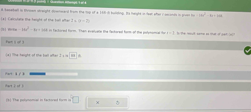 Question Attempt: 1 of 4 
A baseball is thrown straight downward from the top of a 168-ft building. Its height in feet after / seconds is given by -16t^2-8t+168. 
(a) Calculate the height of the ball after 2 s. (t=2)
(b) Write -16t^2-8t+168 in factored form. Then evaluate the factored form of the polynomial for t=2. Is the result same as that of part (a)? 
Part 1 of 3 
(a) The height of the ball after 2 s is 88 ft. 
Part: 1 / 3 
Part 2 of 3 
(b) The polynomial in factored form is × 5