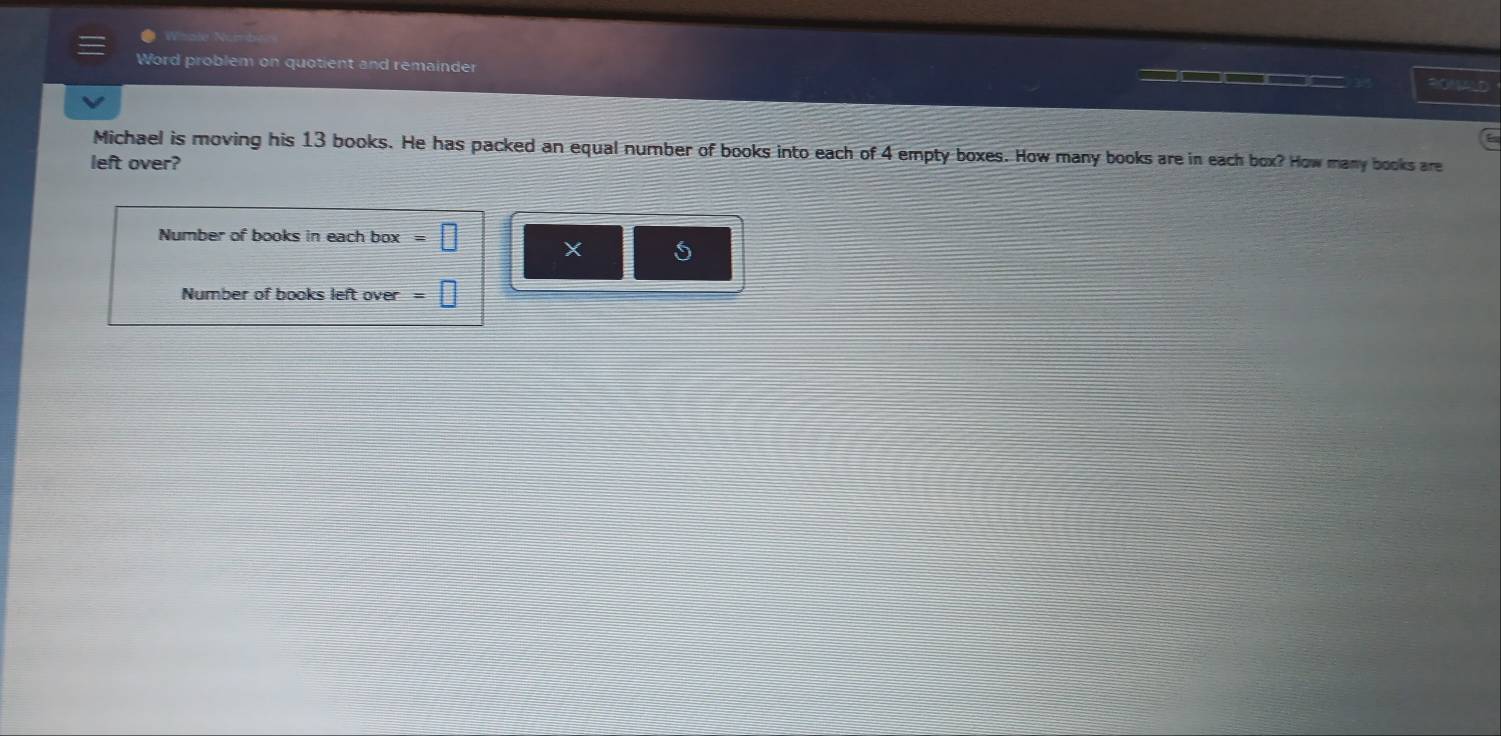 Wihole 
Word problem on quotient and remainder 30NAL0 
Michael is moving his 13 books. He has packed an equal number of books into each of 4 empty boxes. How many books are in each box? How many books are 
left over? 
Number of books in each box □ X 
Number of books left over