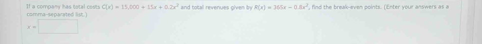 If a company has total costs C(x)=15,000+15x+0.2x^2 and total revenues given by R(x)=365x-0.8x^2 , find the break-even points. (Enter your answers as a
comma-separated list.)
x=□