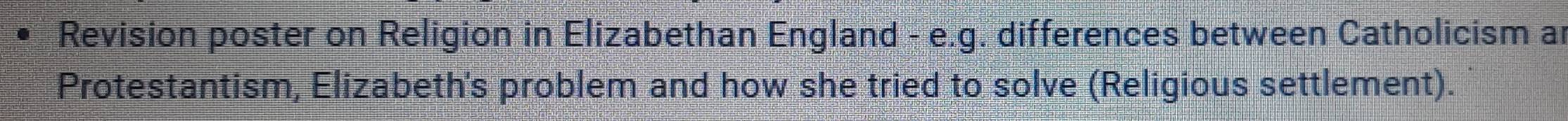 Revision poster on Religion in Elizabethan England - e.g. differences between Catholicism ar 
Protestantism, Elizabeth's problem and how she tried to solve (Religious settlement).