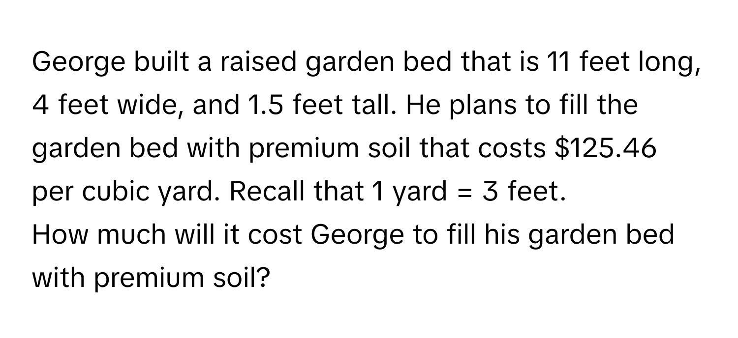 George built a raised garden bed that is 11 feet long, 4 feet wide, and 1.5 feet tall. He plans to fill the garden bed with premium soil that costs $125.46 per cubic yard. Recall that 1 yard = 3 feet. 

How much will it cost George to fill his garden bed with premium soil?