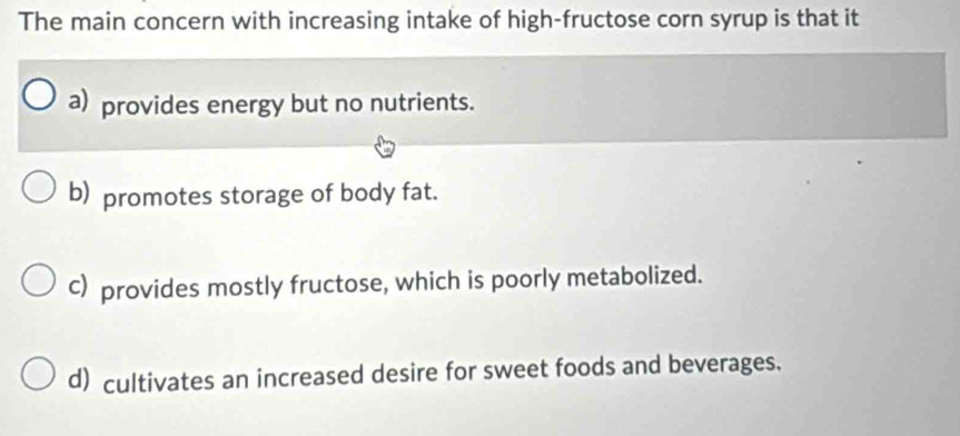 The main concern with increasing intake of high-fructose corn syrup is that it
a) provides energy but no nutrients.
b) promotes storage of body fat.
c) provides mostly fructose, which is poorly metabolized.
d) cultivates an increased desire for sweet foods and beverages.