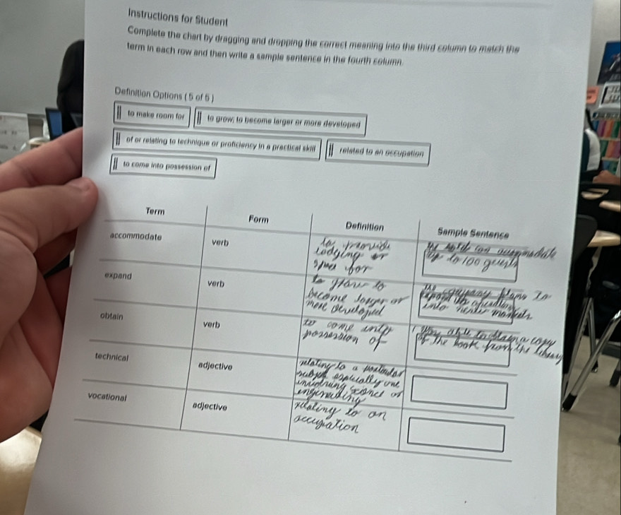 Instructions for Student 
Complete the chart by dragging and dropping the correct meaning into the third column to match the 
term in each row and then write a sample sentence in the fourth column . 
Definition Options ( 5 of 5 ) 
to make room for to grow; to become larger or more developed 
of or relating to technique or proficiency in a practical skill related to an oscupation 
to come into possession of