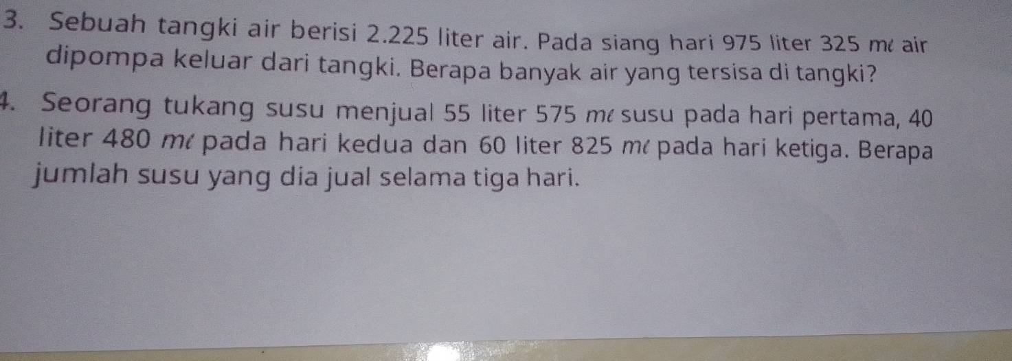 Sebuah tangki air berisi 2.225 liter air. Pada siang hari 975 liter 325 m air 
dipompa keluar dari tangki. Berapa banyak air yang tersisa di tangki? 
4. Seorang tukang susu menjual 55 liter 575 m susu pada hari pertama, 40
liter 480 mé pada hari kedua dan 60 liter 825 mé pada hari ketiga. Berapa 
jumlah susu yang dia jual selama tiga hari.