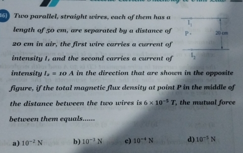 Two parallel, straight wires, each of them has a
length of 50 cm, are separated by a distance of 
20 cm in air, the first wire carries a current of
intensity I, and the second carries a current of 
intensity I_2=10A in the direction that are shown in the opposite
figure, if the total magnetic flux density at point P in the middle of
the distance between the two wires is 6* 10^(-5)T , the mutual force
between them equals......
a) 10^(-2)N b) 10^(-3)N c) 10^(-4)N d) 10^(-5)N