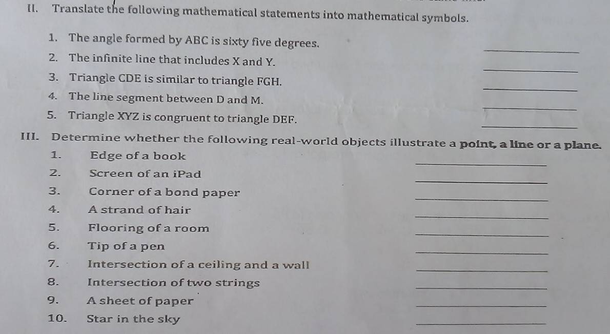 Translate the following mathematical statements into mathematical symbols. 
_ 
1. The angle formed by ABC is sixty five degrees. 
_ 
2. The infinite line that includes X and Y. 
_ 
3. Triangle CDE is similar to triangle FGH. 
_ 
4. The line segment between D and M. 
_ 
5. Triangle XYZ is congruent to triangle DEF. 
III. Determine whether the following real-world objects illustrate a point, a line or a plane. 
_ 
1. Edge of a book 
_ 
2. Screen of an iPad 
_ 
3. Corner of a bond paper 
_ 
4. A strand of hair 
_ 
5. Flooring of a room 
_ 
6. Tip of a pen 
7. Intersection of a ceiling and a wall_ 
8. Intersection of two strings 
_ 
9. A sheet of paper 
_ 
10. Star in the sky 
_