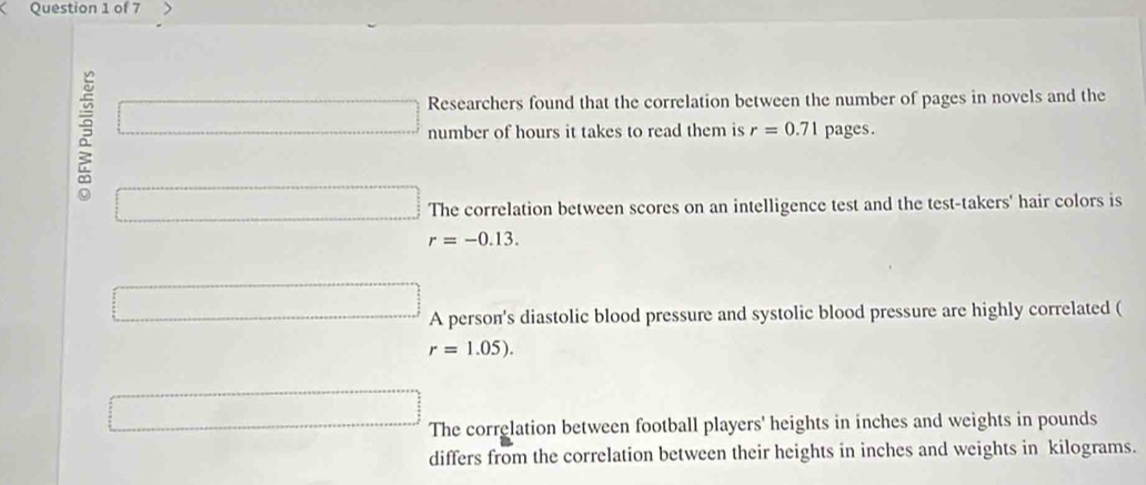 Researchers found that the correlation between the number of pages in novels and the
□ number of hours it takes to read them is r=0.71 pages.
□ The correlation between scores on an intelligence test and the test-takers' hair colors is
r=-0.13.
□ A person's diastolic blood pressure and systolic blood pressure are highly correlated (
□ 
r=1.05).
□ The correlation between football players' heights in inches and weights in pounds
differs from the correlation between their heights in inches and weights in kilograms.