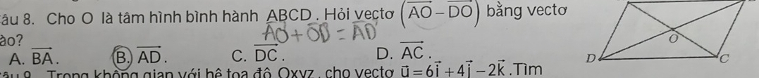 Sâu 8. Cho O là tâm hình bình hành ABCD. Hỏi vectơ (vector AO-vector DO) bằng vectơ
ào?
A. vector BA. B vector AD. C. vector DC. D. vector AC. 
T u 8 Trong không gian với hệ toa đô Oxvz, cho vectơ vector u=6vector i+4vector j-2vector k.Tìm