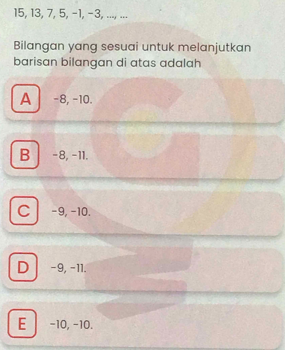 15, 13, 7, 5, −1, −3, ..., ...
Bilangan yang sesuai untuk melanjutkan
barisan bilangan di atas adalah
A −8, −10.
B −8, −11.
C −9, −10.
D −9, −11.
E -10, -10.