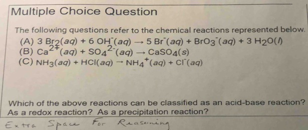 Question
The following questions refer to the chemical reactions represented below.
(A) 3Br_2(aq)+6OH^-(aq)to 5Br^-(aq)+BrO_3^(-(aq)+3H_2)O(l)
(B) Ca^(2+)(aq)+SO_4^((2-)(aq)to CaSO_4)(s)
(C) NH_3(aq)+HCl(aq)to NH_4^(+(aq)+Cl^-)(aq)
Which of the above reactions can be classified as an acid-base reaction?
As a redox reaction? As a precipitation reaction?