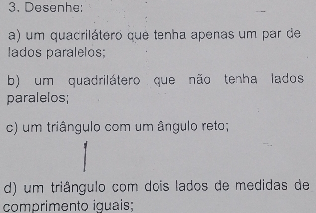 Desenhe: 
a) um quadrilátero que tenha apenas um par de 
lados paralelos; 
b) um quadrilátero que não tenha lados 
paralelos; 
c) um triângulo com um ângulo reto; 
d) um triângulo com dois lados de medidas de 
comprimento iguais;